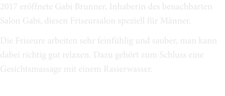 2017 eröffnete Gabi Brunner, Inhaberin des benachbarten Salon Gabi, diesen Friseursalon speziell für Männer. Die Friseure arbeiten sehr feinfühlig und sauber, man kann dabei richtig gut relaxen. Dazu gehört zum Schluss eine Gesichtsmassage mit einem Rasierwasser.